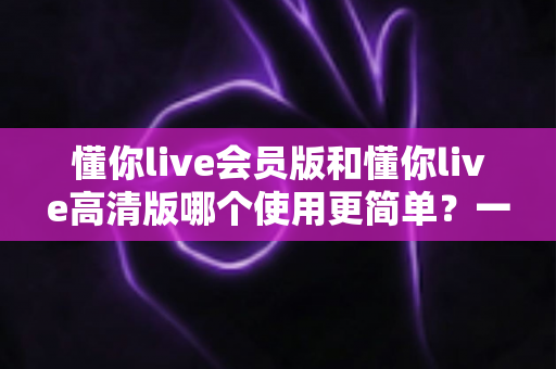 懂你live会员版和懂你live高清版哪个使用更简单？一文读懂两大版本的易用性差异与选择指南