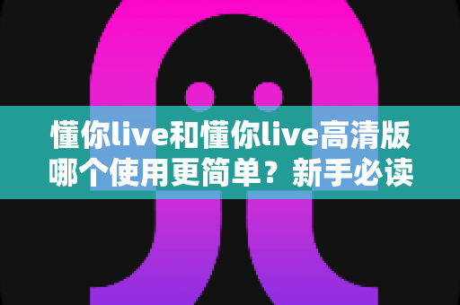 懂你live和懂你live高清版哪个使用更简单？新手必读的全面对比指南