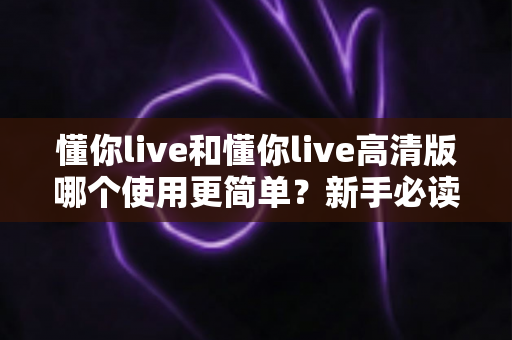 懂你live和懂你live高清版哪个使用更简单？新手必读的全面对比指南