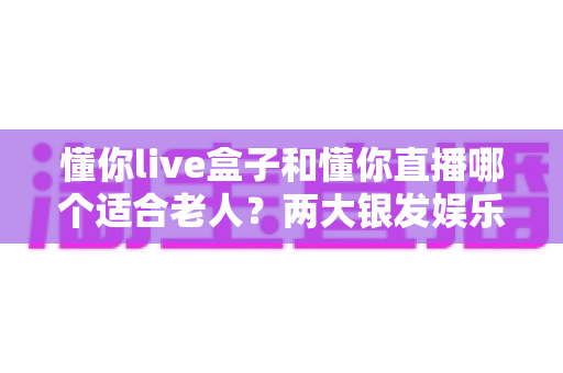 懂你live盒子和懂你直播哪个适合老人?两大银发娱乐产品全方位对比指南 懂你live盒子和懂你直播哪个适合老人?两大银发娱乐产品全方位对比指南