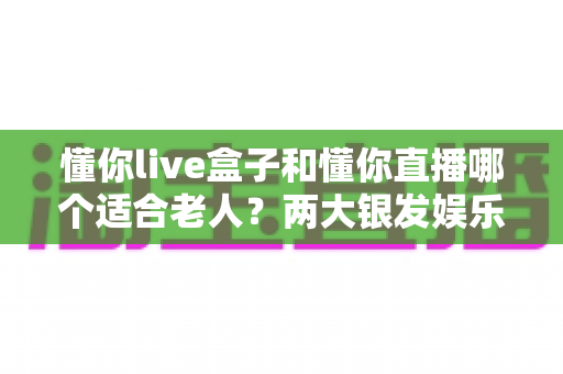 懂你live盒子和懂你直播哪个适合老人?两大银发娱乐产品全方位对比指南 懂你live盒子和懂你直播哪个适合老人?两大银发娱乐产品全方位对比指南