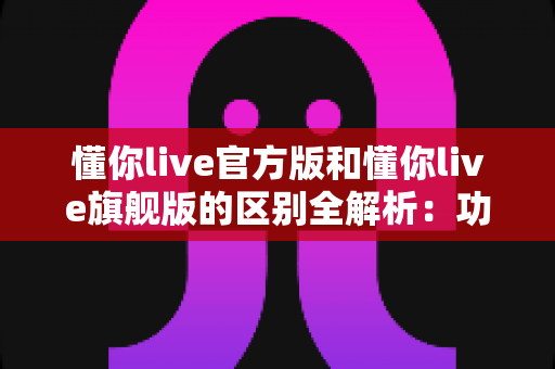 懂你live官方版和懂你live旗舰版的区别全解析:功能、特权与选择指南一文看懂 懂你live官方版和懂你live旗舰版的区别全解析:功能、特权与选择指南一文看懂