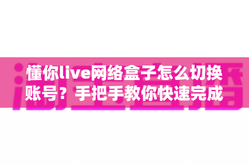 懂你live网络盒子怎么切换账号?手把手教你快速完成账号切换的实用全攻略 懂你live网络盒子怎么切换账号?手把手教你快速完成账号切换的实用全攻略