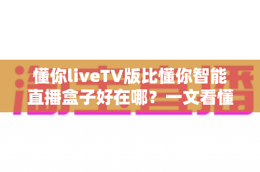 懂你liveTV版比懂你智能直播盒子好在哪?一文看懂两大版本的核心差异与选择指南 懂你liveTV版比懂你智能直播盒子好在哪?一文看懂两大版本的核心差异与选择指南