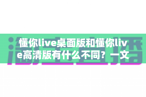 懂你live桌面版和懂你live高清版有什么不同？一文看懂两大版本差异与选择指南