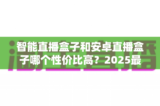 智能直播盒子和安卓直播盒子哪个性价比高?2025最新选购指南助你聪明决策 智能直播盒子和安卓直播盒子哪个性价比高?2025最新选购指南助你聪明决策