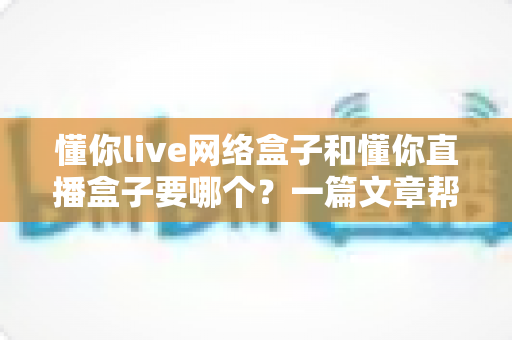 懂你live网络盒子和懂你直播盒子要哪个？一篇文章帮你彻底搞懂选购难题