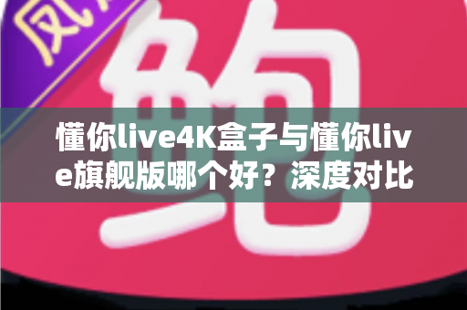 懂你live4K盒子与懂你live旗舰版哪个好？深度对比测评，看完这篇就知道怎么选