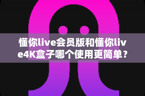懂你live会员版和懂你live4K盒子哪个使用更简单?2025年最全使用体验对比指南 懂你live会员版和懂你live4K盒子哪个使用更简单?2025年最全使用体验对比指南