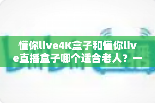 懂你live4K盒子和懂你live直播盒子哪个适合老人?一篇文章帮你选对不踩坑 懂你live4K盒子和懂你live直播盒子哪个适合老人?一篇文章帮你选对不踩坑
