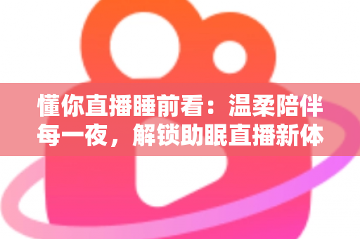 懂你直播睡前看：温柔陪伴每一夜，解锁助眠直播新体验，找回属于你的安稳好眠