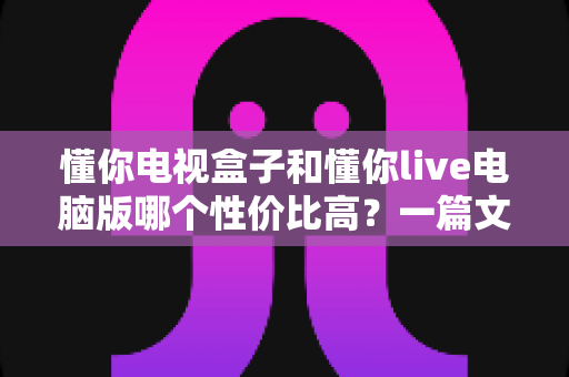 懂你电视盒子和懂你live电脑版哪个性价比高?一篇文章帮你彻底看懂如何选择 懂你电视盒子和懂你live电脑版哪个性价比高?一篇文章帮你彻底看懂如何选择