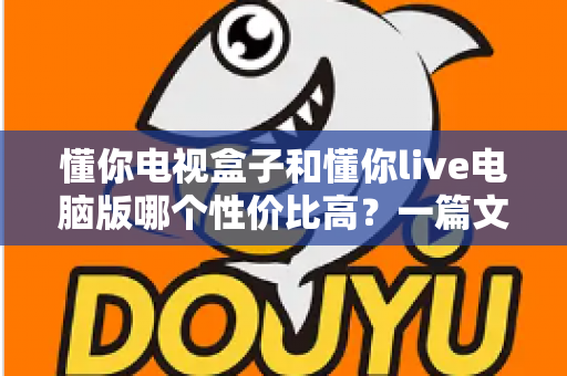 懂你电视盒子和懂你live电脑版哪个性价比高？一篇文章帮你彻底看懂如何选择