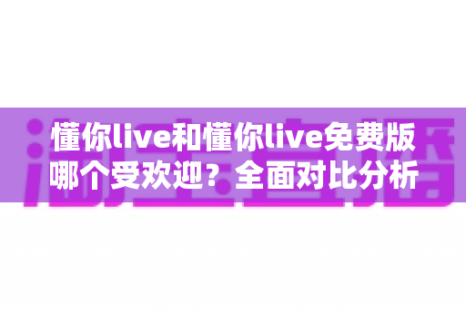懂你live和懂你live免费版哪个受欢迎？全面对比分析与选择指南