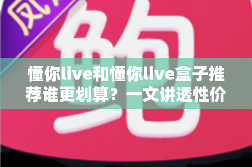 懂你live和懂你live盒子推荐谁更划算?一文讲透性价比差异与选购避坑指南 懂你live和懂你live盒子推荐谁更划算?一文讲透性价比差异与选购避坑指南