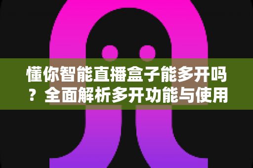 懂你智能直播盒子能多开吗？全面解析多开功能与使用技巧