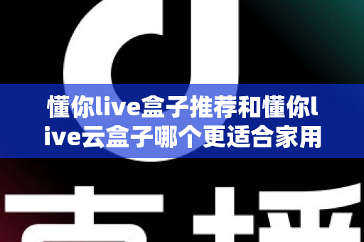 懂你live盒子推荐和懂你live云盒子哪个更适合家用？2025年家庭用户选购全指南帮你一次看懂