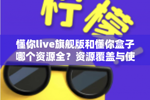 懂你live旗舰版和懂你盒子哪个资源全？资源覆盖与使用体验全维度对比评测