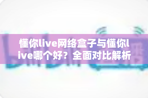 懂你live网络盒子与懂你live哪个好？全面对比解析帮你选出最适合的观影方案