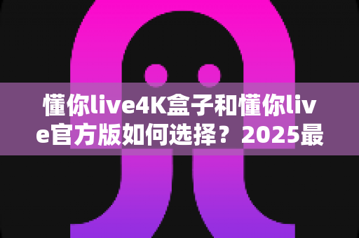 懂你live4K盒子和懂你live官方版如何选择？2025最新选购指南帮你一键定夺