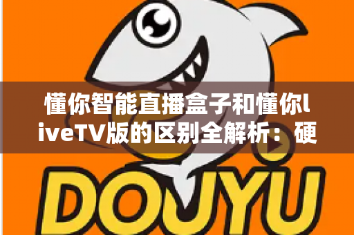 懂你智能直播盒子和懂你liveTV版的区别全解析：硬件盒子与软件版本深度对比，帮你轻松选对家庭大屏观影方案