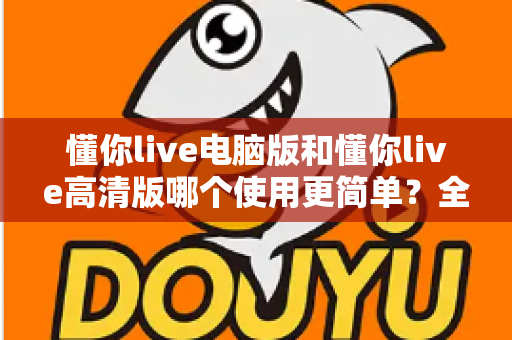 懂你live电脑版和懂你live高清版哪个使用更简单？全方位对比帮你快速选对版本
