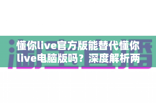 懂你live官方版能替代懂你live电脑版吗？深度解析两大版本的差异与选择指南