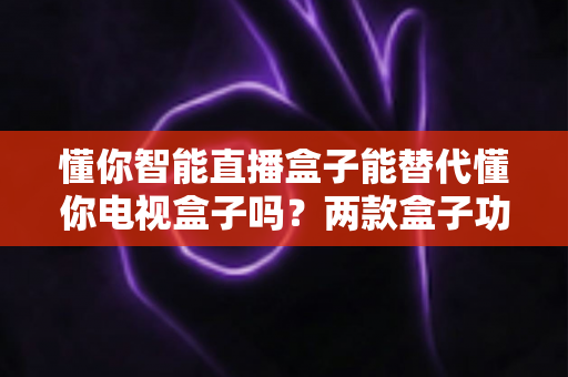 懂你智能直播盒子能替代懂你电视盒子吗?两款盒子功能差异深度解析与选购指南 懂你智能直播盒子能替代懂你电视盒子吗?两款盒子功能差异深度解析与选购指南