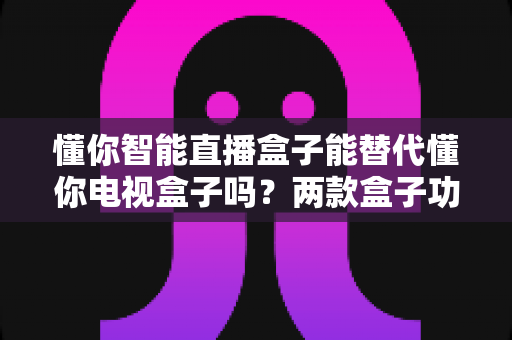 懂你智能直播盒子能替代懂你电视盒子吗?两款盒子功能差异深度解析与选购指南 懂你智能直播盒子能替代懂你电视盒子吗?两款盒子功能差异深度解析与选购指南