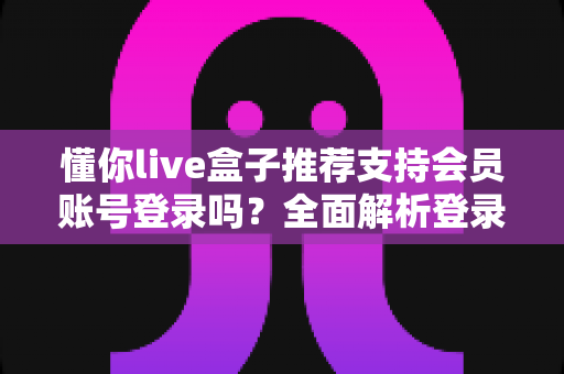 懂你live盒子推荐支持会员账号登录吗？全面解析登录功能、使用方法与注意事项