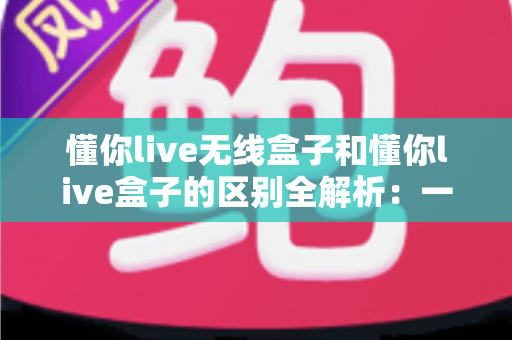 懂你live无线盒子和懂你live盒子的区别全解析：一文帮你选对直播设备，提升开播效率