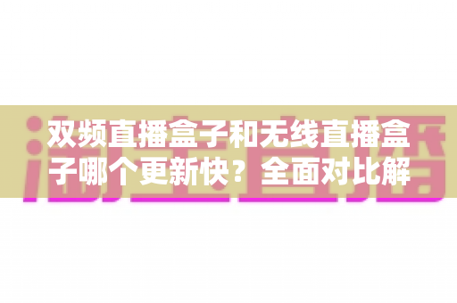 双频直播盒子和无线直播盒子哪个更新快？全面对比解析助你选购不踩坑