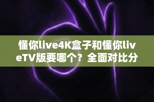 懂你live4K盒子和懂你liveTV版要哪个？全面对比分析帮你找到最适合的选择