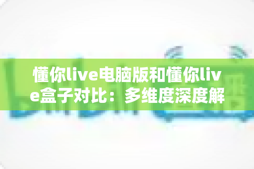 懂你live电脑版和懂你live盒子对比：多维度深度解析，助你选出最优观看方案