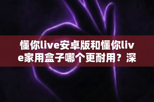 懂你live安卓版和懂你live家用盒子哪个更耐用？深度对比耐用性、使用寿命与选购建议全解析