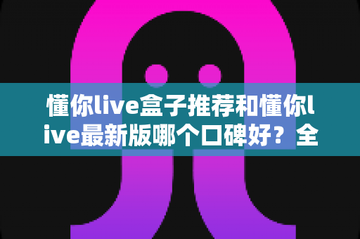 懂你live盒子推荐和懂你live最新版哪个口碑好？全面对比帮你选出最适合的版本
