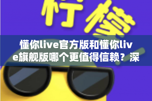 懂你live官方版和懂你live旗舰版哪个更值得信赖？深度对比分析与安全选择指南