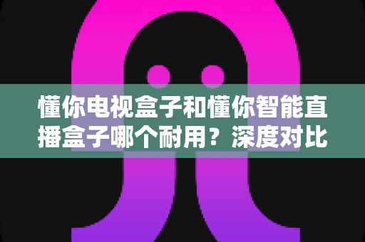 懂你电视盒子和懂你智能直播盒子哪个耐用?深度对比使用寿命,帮你选对不踩坑 懂你电视盒子和懂你智能直播盒子哪个耐用?深度对比使用寿命,帮你选对不踩坑