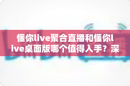 懂你live聚合直播和懂你live桌面版哪个值得入手？深度对比评测帮你选对不踩坑