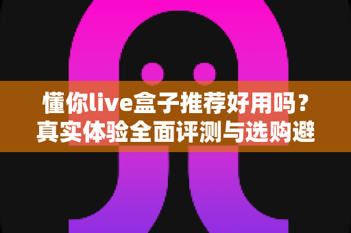 懂你live盒子推荐好用吗?真实体验全面评测与选购避坑指南 懂你live盒子推荐好用吗?真实体验全面评测与选购避坑指南