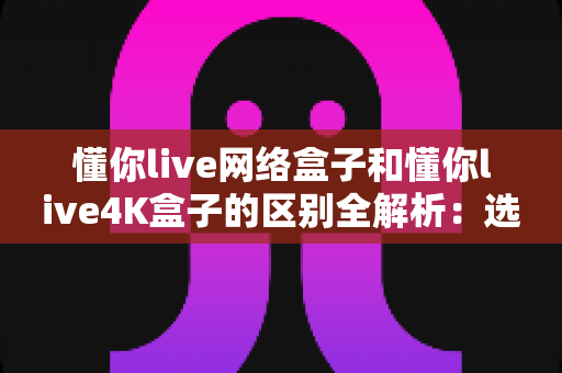 懂你live网络盒子和懂你live4K盒子的区别全解析：选购前必看的深度对比指南，帮你找到最适合自己的电视盒子