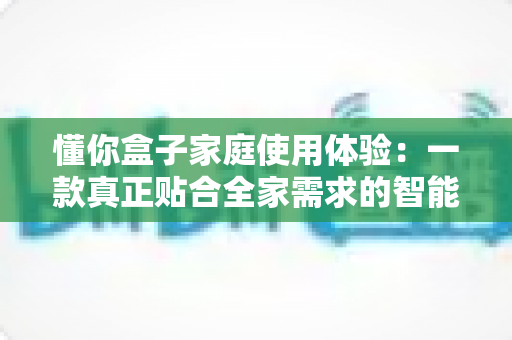 懂你盒子家庭使用体验：一款真正贴合全家需求的智能电视盒子深度评测