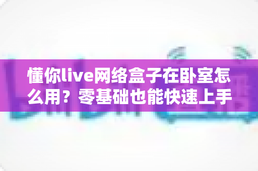 懂你live网络盒子在卧室怎么用？零基础也能快速上手的卧室影音安装全攻略