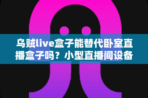 乌贼live盒子能替代卧室直播盒子吗？小型直播间设备替代方案深度解析