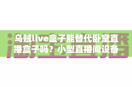 乌贼live盒子能替代卧室直播盒子吗？小型直播间设备替代方案深度解析