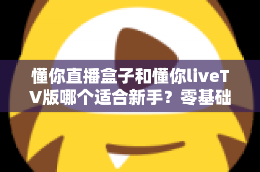 懂你直播盒子和懂你liveTV版哪个适合新手?零基础用户选型避坑指南与深度对比解析 懂你直播盒子和懂你liveTV版哪个适合新手?零基础用户选型避坑指南与深度对比解析