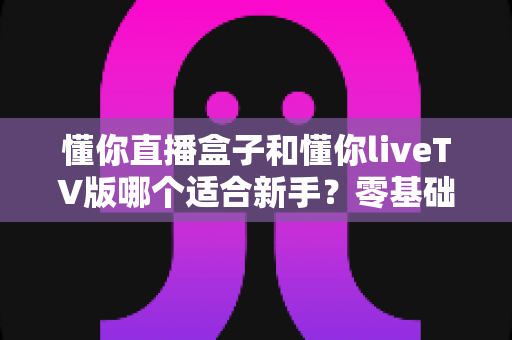 懂你直播盒子和懂你liveTV版哪个适合新手?零基础用户选型避坑指南与深度对比解析 懂你直播盒子和懂你liveTV版哪个适合新手?零基础用户选型避坑指南与深度对比解析