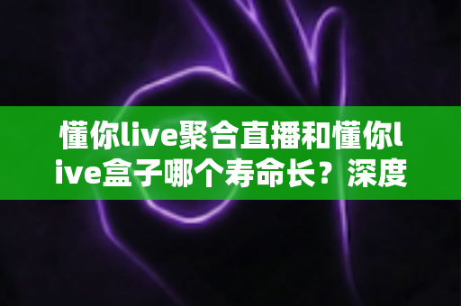 懂你live聚合直播和懂你live盒子哪个寿命长?深度解析两者使用寿命差异与延长寿命实用指南 懂你live聚合直播和懂你live盒子哪个寿命长?深度解析两者使用寿命差异与延长寿命实用指南