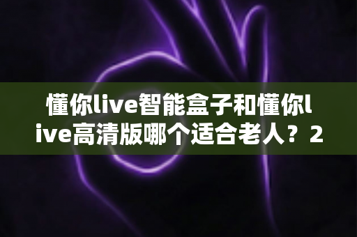 懂你live智能盒子和懂你live高清版哪个适合老人？2025最新选购指南与深度对比