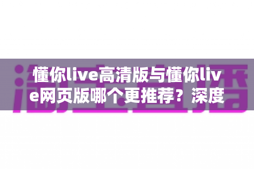 懂你live高清版与懂你live网页版哪个更推荐？深度对比助你找到最适合的观看方式